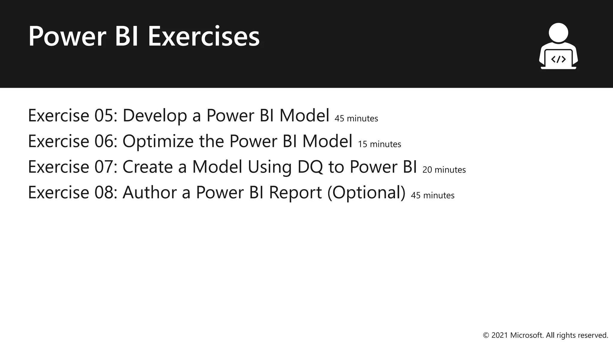 Power BI Exercises
Exercise 05: Develop a Power BI Model 45 minutes
Exercise 06: Optimize the Power BI Model 15 minutes
Exercise 07: Create a Model Using DQ to Power BI 20 minutes
Exercise 08: Author a Power BI Report (Optional) 45 minutes
© 2021 Microsoft. All rights reserved.
 