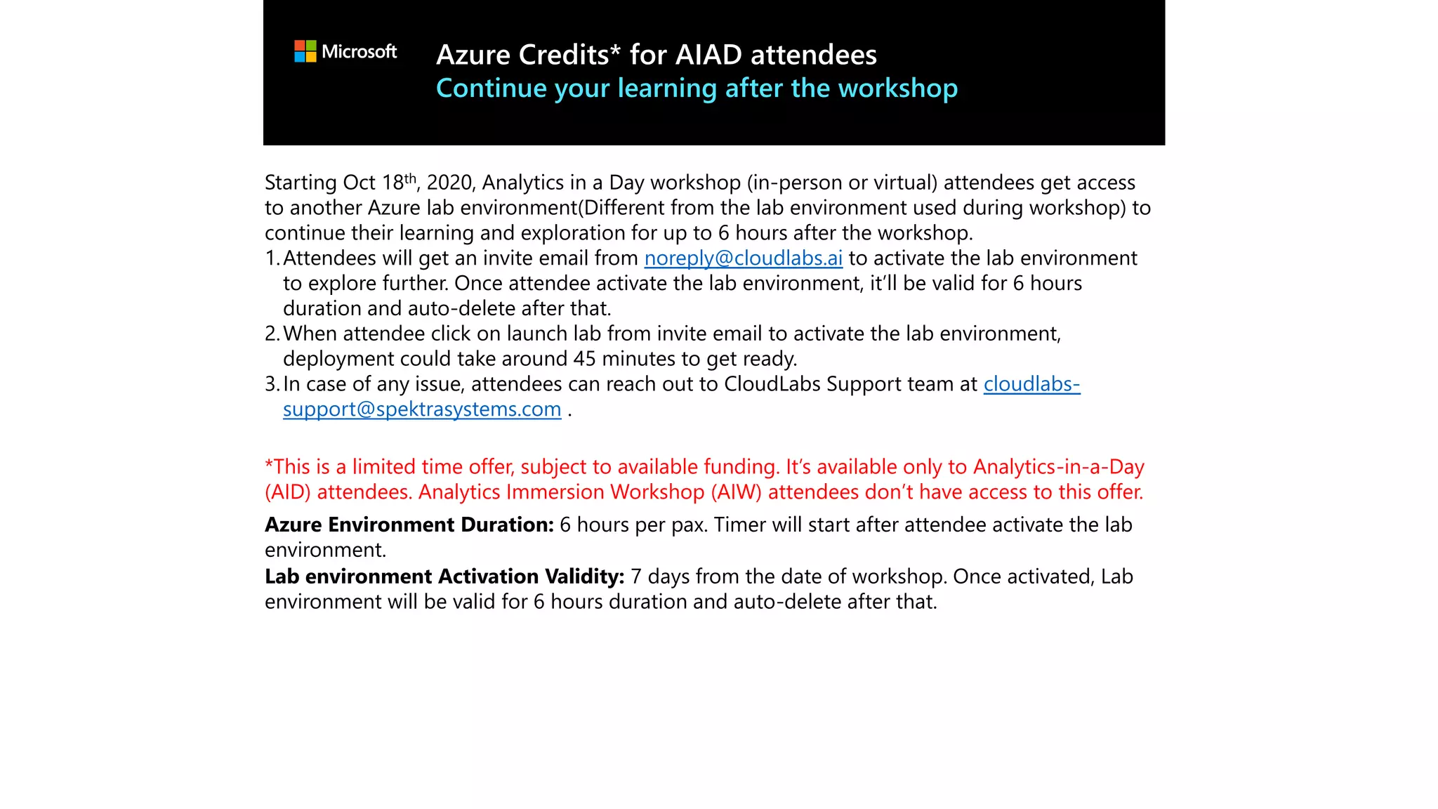 Azure Credits* for AIAD attendees
Continue your learning after the workshop
Starting Oct 18th, 2020, Analytics in a Day workshop (in-person or virtual) attendees get access
to another Azure lab environment(Different from the lab environment used during workshop) to
continue their learning and exploration for up to 6 hours after the workshop.
1.Attendees will get an invite email from noreply@cloudlabs.ai to activate the lab environment
to explore further. Once attendee activate the lab environment, it’ll be valid for 6 hours
duration and auto-delete after that.
2.When attendee click on launch lab from invite email to activate the lab environment,
deployment could take around 45 minutes to get ready.
3.In case of any issue, attendees can reach out to CloudLabs Support team at cloudlabs-
support@spektrasystems.com .
*This is a limited time offer, subject to available funding. It’s available only to Analytics-in-a-Day
(AID) attendees. Analytics Immersion Workshop (AIW) attendees don’t have access to this offer.
Azure Environment Duration: 6 hours per pax. Timer will start after attendee activate the lab
environment.
Lab environment Activation Validity: 7 days from the date of workshop. Once activated, Lab
environment will be valid for 6 hours duration and auto-delete after that.
 