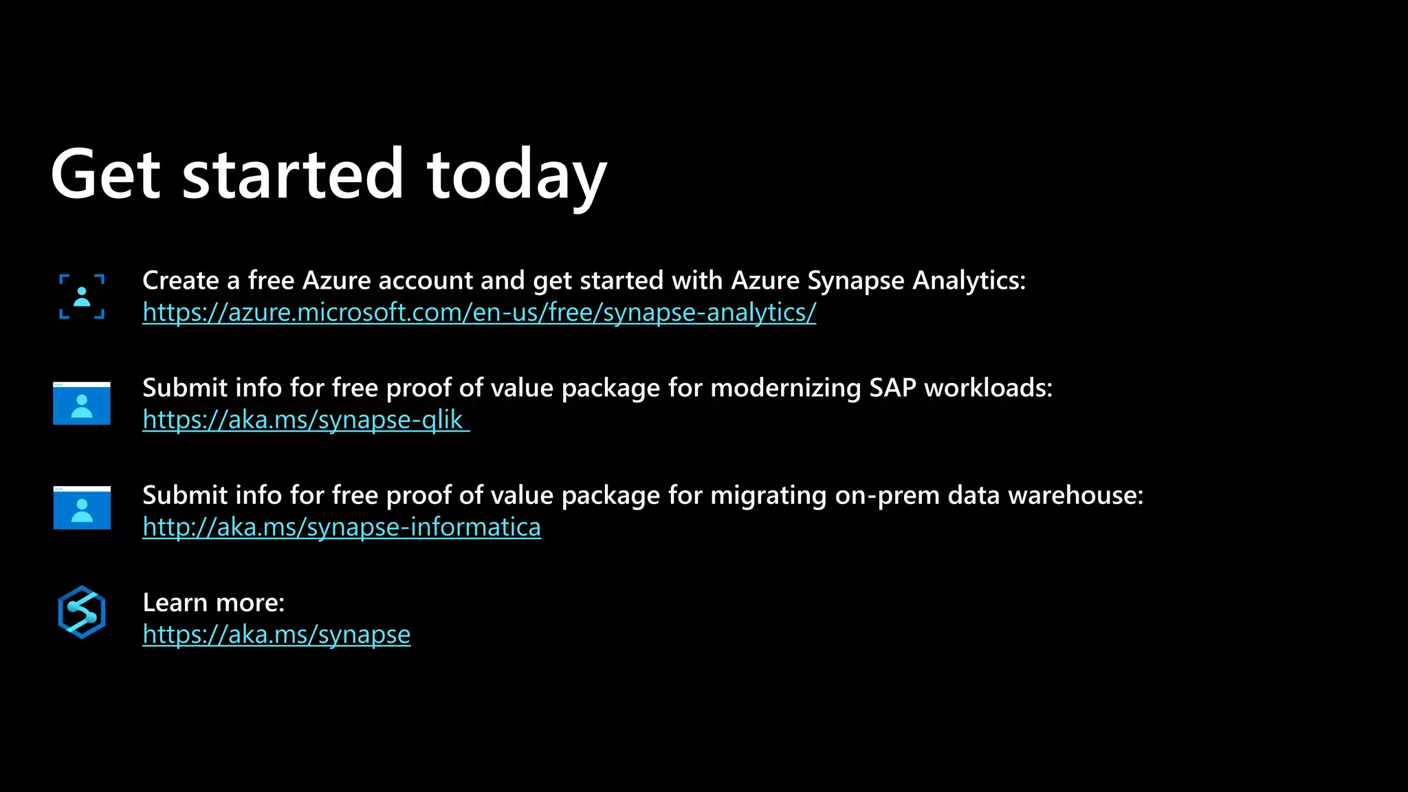 Get started today
Create a free Azure account and get started with Azure Synapse Analytics:
https://azure.microsoft.com/en-us/free/synapse-analytics/
Submit info for free proof of value package for modernizing SAP workloads:
https://aka.ms/synapse-qlik
Submit info for free proof of value package for migrating on-prem data warehouse:
http://aka.ms/synapse-informatica
Learn more:
https://aka.ms/synapse
 