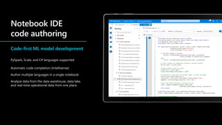 Code-first ML model development
PySpark, Scala, and C# languages supported
Automatic code completion (Intellisense)
Author multiple languages in a single notebook
Analyze data from the data warehouse, data lake,
and real-time operational data from one place
 