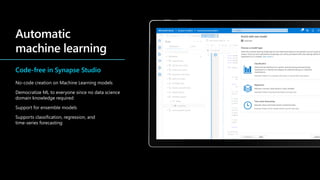 Code-free in Synapse Studio
No-code creation on Machine Learning models
Democratize ML to everyone since no data science
domain knowledge required
Support for ensemble models
Supports classification, regression, and
time-series forecasting
 