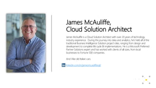 James McAuliffe,
Cloud Solution Architect
James McAuliffe is a Cloud Solution Architect with over 20 years of technology
industry experience. During this journey into data and analytics, he’s held all of the
traditional Business Intelligence Solution project roles, ranging from design and
development to complete life cycle BI implementations. He is a Microsoft Preferred
Partner Solutions expert and has worked with clients of all sizes, from local
businesses to Fortune 500 companies.
And I like old Italian cars.
linkedin.com/in/jamesmcauliffesql/
 