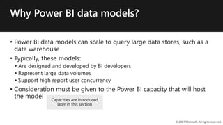 Why Power BI data models?
• Power BI data models can scale to query large data stores, such as a
data warehouse
• Typically, these models:
• Are designed and developed by BI developers
• Represent large data volumes
• Support high report user concurrency
• Consideration must be given to the Power BI capacity that will host
the model
© 2021 Microsoft. All rights reserved.
Capacities are introduced
later in this section
 