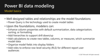Power BI data modeling
Model basics
• Well designed tables and relationships are the model foundations
• Power Query is the technology used to create model tables
• Upon the foundations, modelers can:
• Enhance column properties with default summarization, data categorization,
sorting, or formatting
• Add hierarchies to support drill down/up
• Add calculations to create new tables, columns, or measures, which summarize
model data
• Organize model fields into display folders
• Add roles to enforce row-level security (RLS) for different report user
audiences
© 2021 Microsoft. All rights reserved.
 