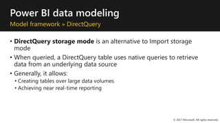 Power BI data modeling
Model framework » DirectQuery
• DirectQuery storage mode is an alternative to Import storage
mode
• When queried, a DirectQuery table uses native queries to retrieve
data from an underlying data source
• Generally, it allows:
• Creating tables over large data volumes
• Achieving near real-time reporting
© 2021 Microsoft. All rights reserved.
 