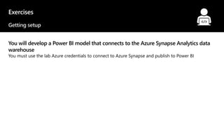 Exercises
Getting setup
You will develop a Power BI model that connects to the Azure Synapse Analytics data
warehouse
You must use the lab Azure credentials to connect to Azure Synapse and publish to Power BI
© 2021 Microsoft. All rights reserved.
 