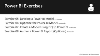 Power BI Exercises
Exercise 05: Develop a Power BI Model 45 minutes
Exercise 06: Optimize the Power BI Model 15 minutes
Exercise 07: Create a Model Using DQ to Power BI 20 minutes
Exercise 08: Author a Power BI Report (Optional) 45 minutes
© 2021 Microsoft. All rights reserved.
 