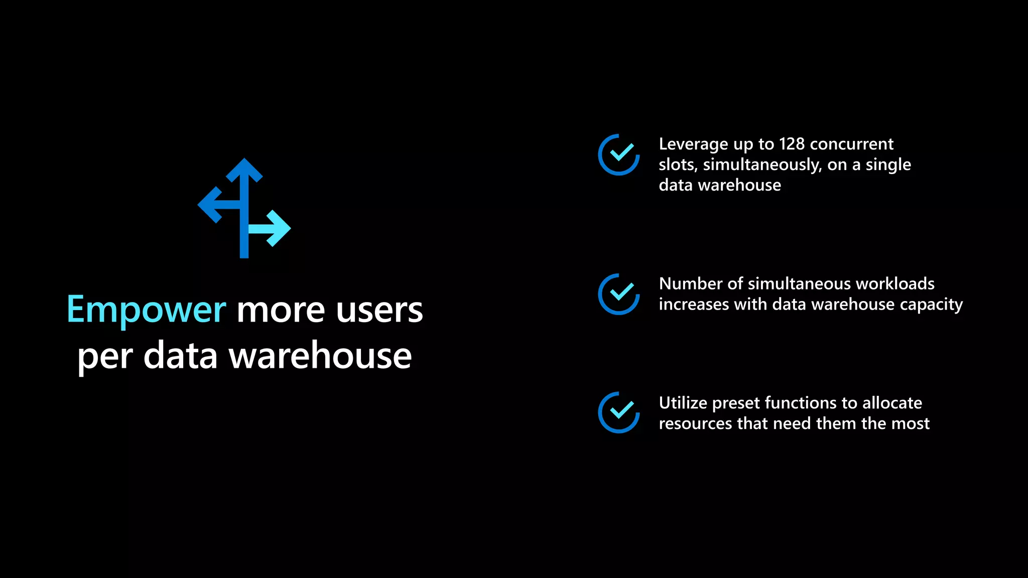 Empower more users
per data warehouse
Leverage up to 128 concurrent
slots, simultaneously, on a single
data warehouse
Number of simultaneous workloads
increases with data warehouse capacity
Utilize preset functions to allocate
resources that need them the most
 