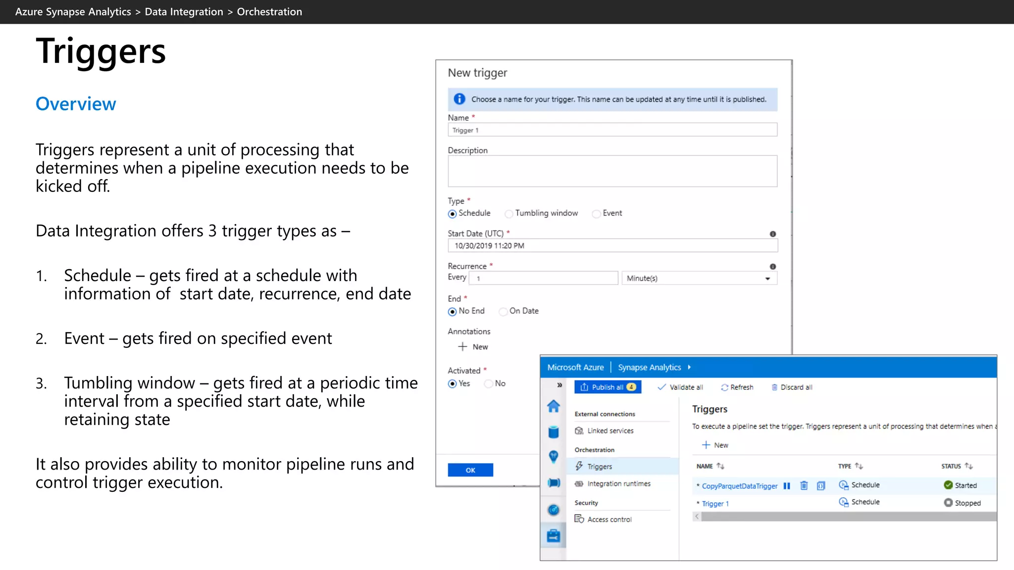 Triggers
Overview
Triggers represent a unit of processing that
determines when a pipeline execution needs to be
kicked off.
Data Integration offers 3 trigger types as –
1. Schedule – gets fired at a schedule with
information of start date, recurrence, end date
2. Event – gets fired on specified event
3. Tumbling window – gets fired at a periodic time
interval from a specified start date, while
retaining state
It also provides ability to monitor pipeline runs and
control trigger execution.
 