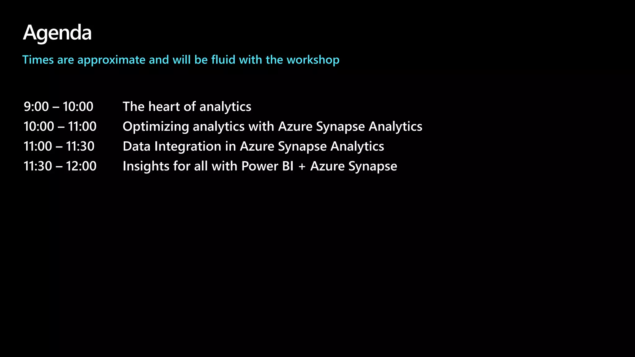 Agenda
9:00 – 10:00 The heart of analytics
10:00 – 11:00 Optimizing analytics with Azure Synapse Analytics
11:00 – 11:30 Data Integration in Azure Synapse Analytics
11:30 – 12:00 Insights for all with Power BI + Azure Synapse
Times are approximate and will be fluid with the workshop
 