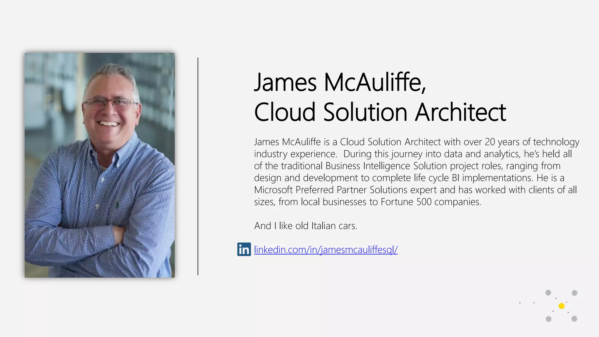 James McAuliffe,
Cloud Solution Architect
James McAuliffe is a Cloud Solution Architect with over 20 years of technology
industry experience. During this journey into data and analytics, he’s held all
of the traditional Business Intelligence Solution project roles, ranging from
design and development to complete life cycle BI implementations. He is a
Microsoft Preferred Partner Solutions expert and has worked with clients of all
sizes, from local businesses to Fortune 500 companies.
And I like old Italian cars.
linkedin.com/in/jamesmcauliffesql/
 
