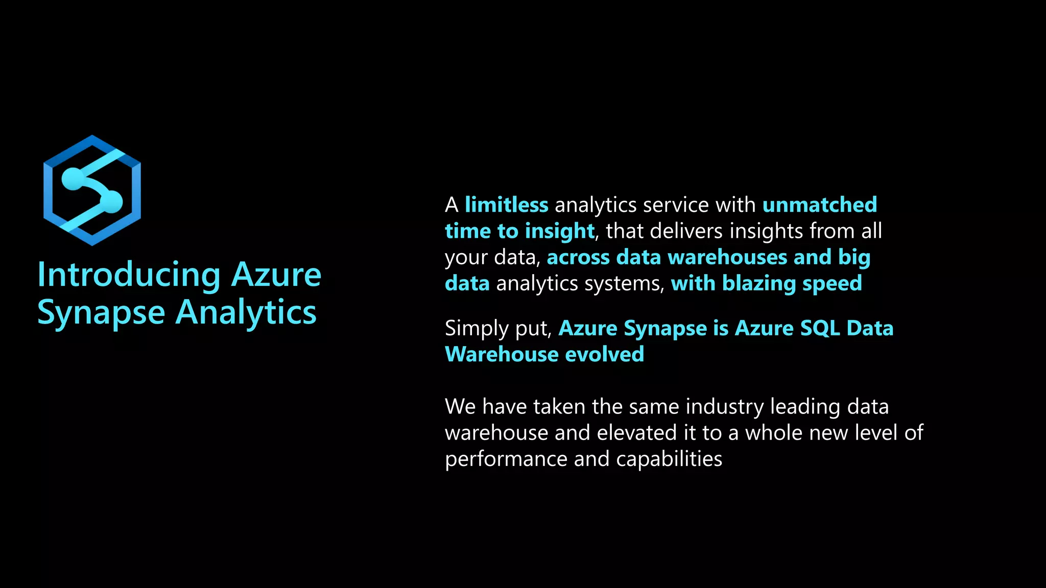 Introducing Azure
Synapse Analytics
A limitless analytics service with unmatched
time to insight, that delivers insights from all
your data, across data warehouses and big
data analytics systems, with blazing speed
Simply put, Azure Synapse is Azure SQL Data
Warehouse evolved
We have taken the same industry leading data
warehouse and elevated it to a whole new level of
performance and capabilities
 