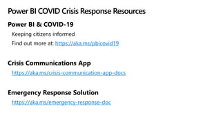 Power BI COVID Crisis Response Resources
Power BI & COVID-19
Keeping citizens informed
Find out more at: https://aka.ms/pbicovid19
Crisis Communications App
https://aka.ms/crisis-communication-app-docs
Emergency Response Solution
https://aka.ms/emergency-response-doc
 