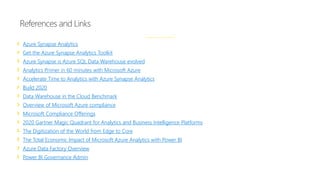 Azure Synapse Analytics
Get the Azure Synapse Analytics Toolkit
Azure Synapse is Azure SQL Data Warehouse evolved
Analytics Primer in 60 minutes with Microsoft Azure
Accelerate Time to Analytics with Azure Synapse Analytics
Build 2020
Data Warehouse in the Cloud Benchmark
Overview of Microsoft Azure compliance
Microsoft Compliance Offerings
2020 Gartner Magic Quadrant for Analytics and Business Intelligence Platforms
The Digitization of the World from Edge to Core
The Total Economic Impact of Microsoft Azure Analytics with Power BI
Azure Data Factory Overview
Power BI Governance Admin
References and Links
 
