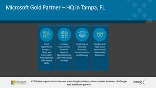 Microsoft Gold Partner – HQ in Tampa, FL
Flexible with
High Touch
Services and
Measurable
Outcomes
Emphasis on
Business
Outcomes,
Communication
and Strategy
Industry
focus: Retail,
Financial
Services,
Manufacturing,
and Professional
Services
Deep
Expertise in
Analytics,
Cloud and
Information
Management
with expert
SMEs
CCG helps organizations become more insights-driven, solve complex business challenges
and accelerate growth.
 