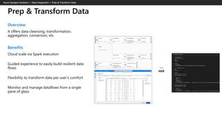 Prep & Transform Data
Overview
It offers data cleansing, transformation,
aggregation, conversion, etc
Benefits
Cloud scale via Spark execution
Guided experience to easily build resilient data
flows
Flexibility to transform data per user’s comfort
Monitor and manage dataflows from a single
pane of glass
 