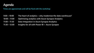 Agenda
9:00 – 10:00 The heart of analytics – why modernize the data warehouse?
10:00 – 11:00 Optimizing analytics with Azure Synapse Analytics
11:00 – 11:30 Data Integration in Azure Synapse Analytics
11:30 – 12:00 Insights for all with Power BI + Azure Synapse
Times are approximate and will be fluid with the workshop
 