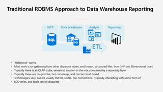 • “Relational” stores.
• Most work is on gathering from other disparate stores, and known, structured files, from 3NF into Dimensional (star)
• Typically there is an OLAP (cube, semantic) solution in the mix, consumed by a reporting layer
• Typically these are on-premise, but not always, and can be cloud based
• Technologies vary, but are usually OLEDB, ODBC, File connections. Typically interacting with some form of
• LOE varies, and tools can be disparate
Traditional RDBMS Approach to Data Warehouse Reporting
ata Warehouse nal sis e orting
 