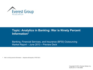 Banking, Financial Services, and Insurance (BFSI) Outsourcing
Market Report – June 2013 – Preview Deck
Topic: Analytics in Banking: War is Ninety Percent
Information1
Copyright © 2013, Everest Global, Inc.
EGR-2013-11-PD-0888
1 War is ninety percent information. – Napoleon Bonaparte (1769-1821)
 
