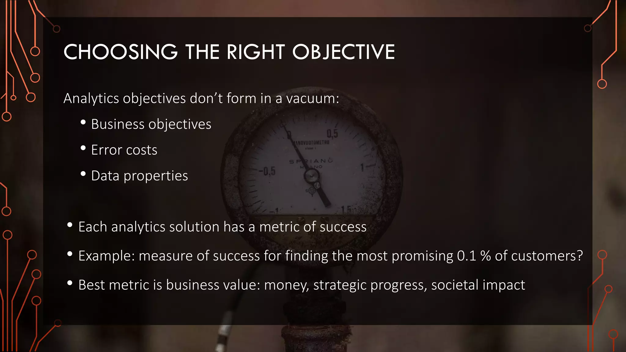 CHOOSING THE RIGHT OBJECTIVE
Analytics objectives don’t form in a vacuum:
• Business objectives
• Error costs
• Data properties
• Each analytics solution has a metric of success
• Example: measure of success for finding the most promising 0.1 % of customers?
• Best metric is business value: money, strategic progress, societal impact
 
