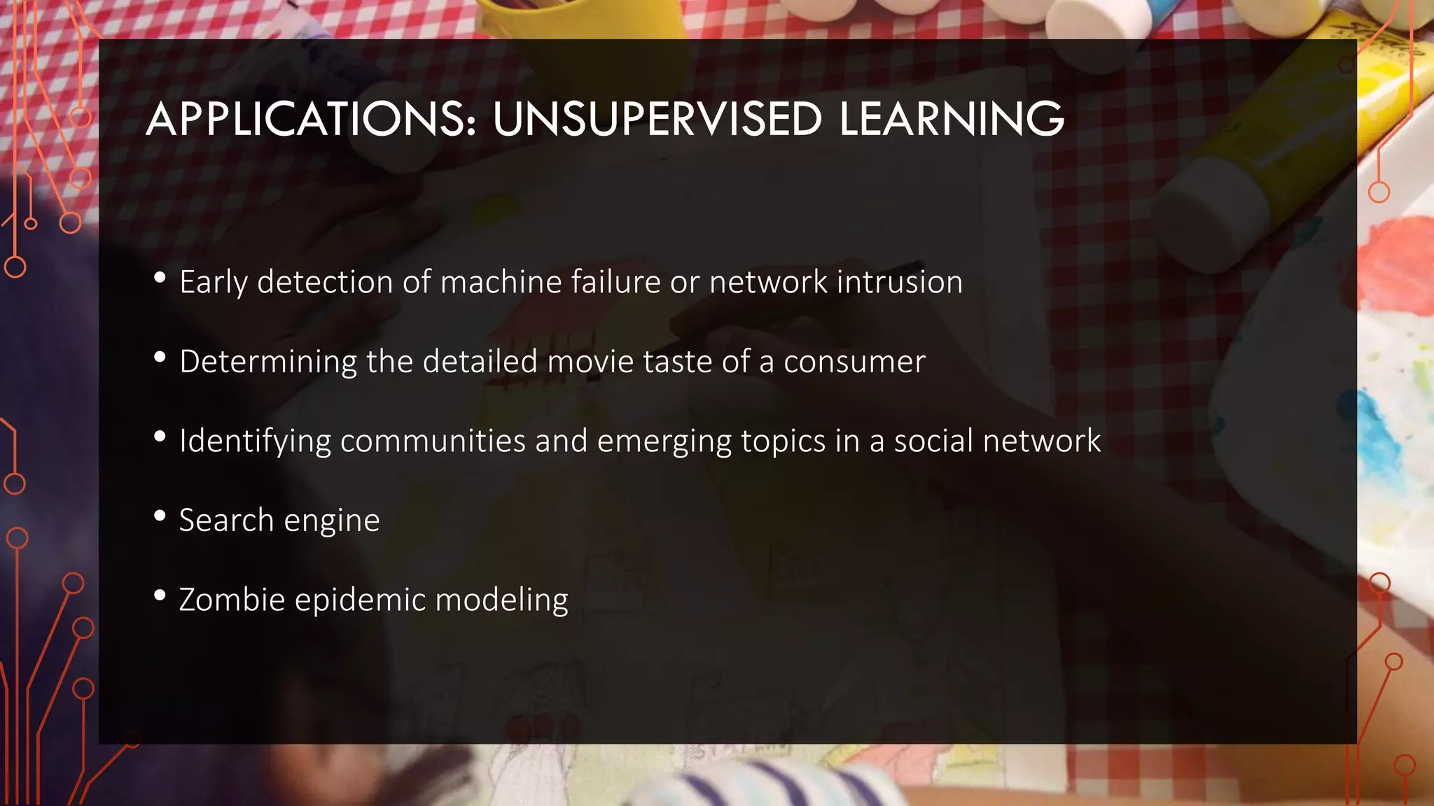 APPLICATIONS: UNSUPERVISED LEARNING
• Early detection of machine failure or network intrusion
• Determining the detailed movie taste of a consumer
• Identifying communities and emerging topics in a social network
• Search engine
• Zombie epidemic modeling
 