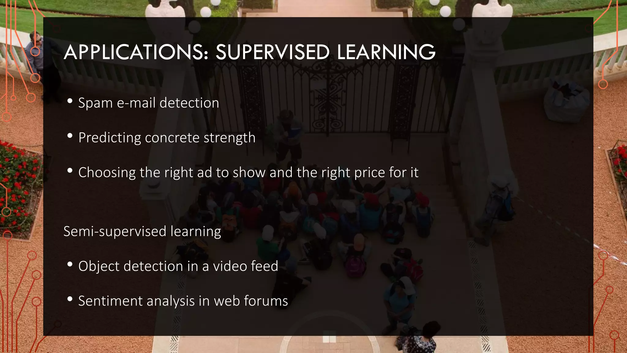 APPLICATIONS: SUPERVISED LEARNING
• Spam e-mail detection
• Predicting concrete strength
• Choosing the right ad to show and the right price for it
Semi-supervised learning
• Object detection in a video feed
• Sentiment analysis in web forums
 