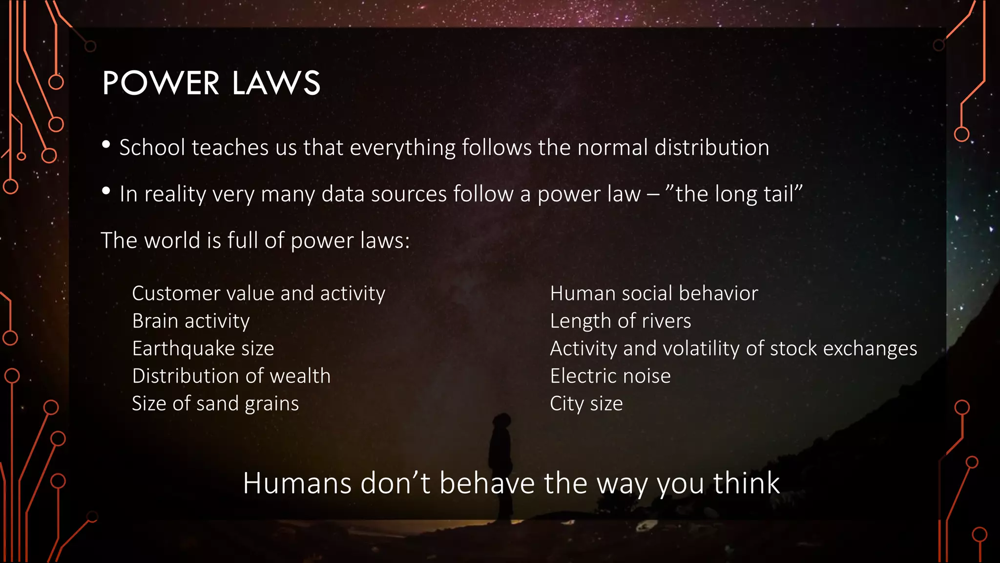 POWER LAWS
• School teaches us that everything follows the normal distribution
• In reality very many data sources follow a power law – ”the long tail”
The world is full of power laws:
Customer value and activity
Brain activity
Earthquake size
Distribution of wealth
Size of sand grains
Human social behavior
Length of rivers
Activity and volatility of stock exchanges
Electric noise
City size
Humans don’t behave the way you think
 