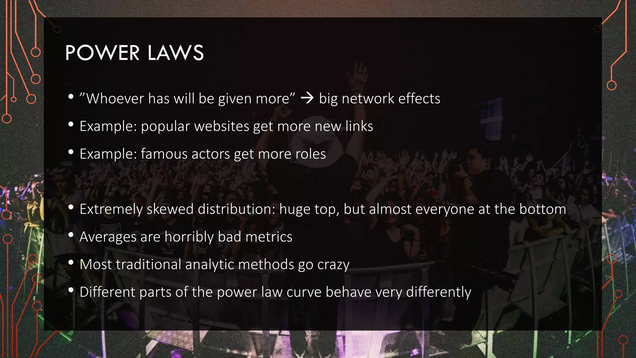POWER LAWS
• ”Whoever has will be given more”  big network effects
• Example: popular websites get more new links
• Example: famous actors get more roles
• Extremely skewed distribution: huge top, but almost everyone at the bottom
• Averages are horribly bad metrics
• Most traditional analytic methods go crazy
• Different parts of the power law curve behave very differently
 