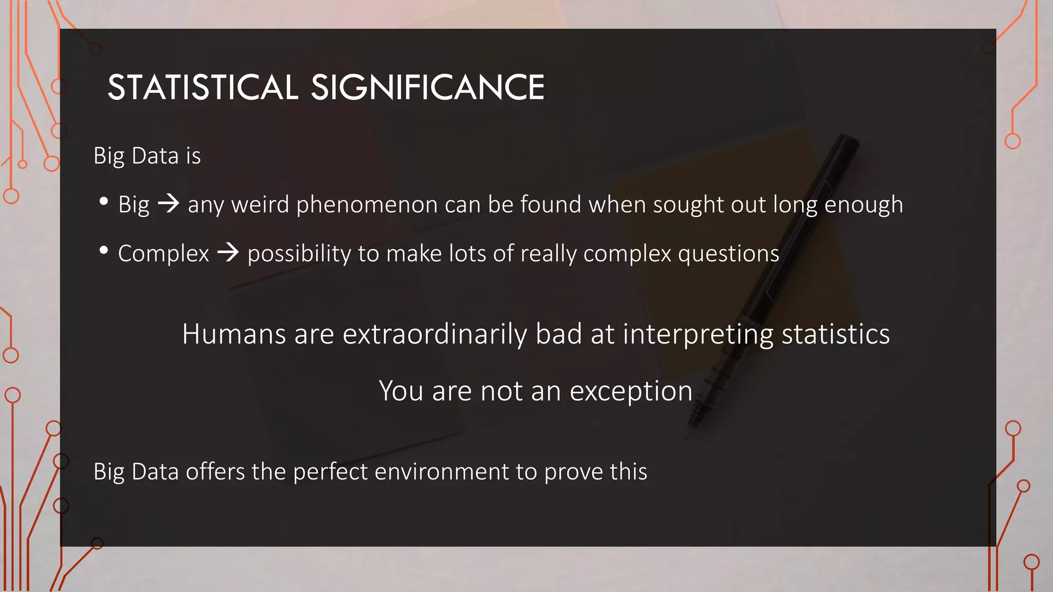 STATISTICAL SIGNIFICANCE
Big Data is
• Big  any weird phenomenon can be found when sought out long enough
• Complex  possibility to make lots of really complex questions
Humans are extraordinarily bad at interpreting statistics
You are not an exception
Big Data offers the perfect environment to prove this
 