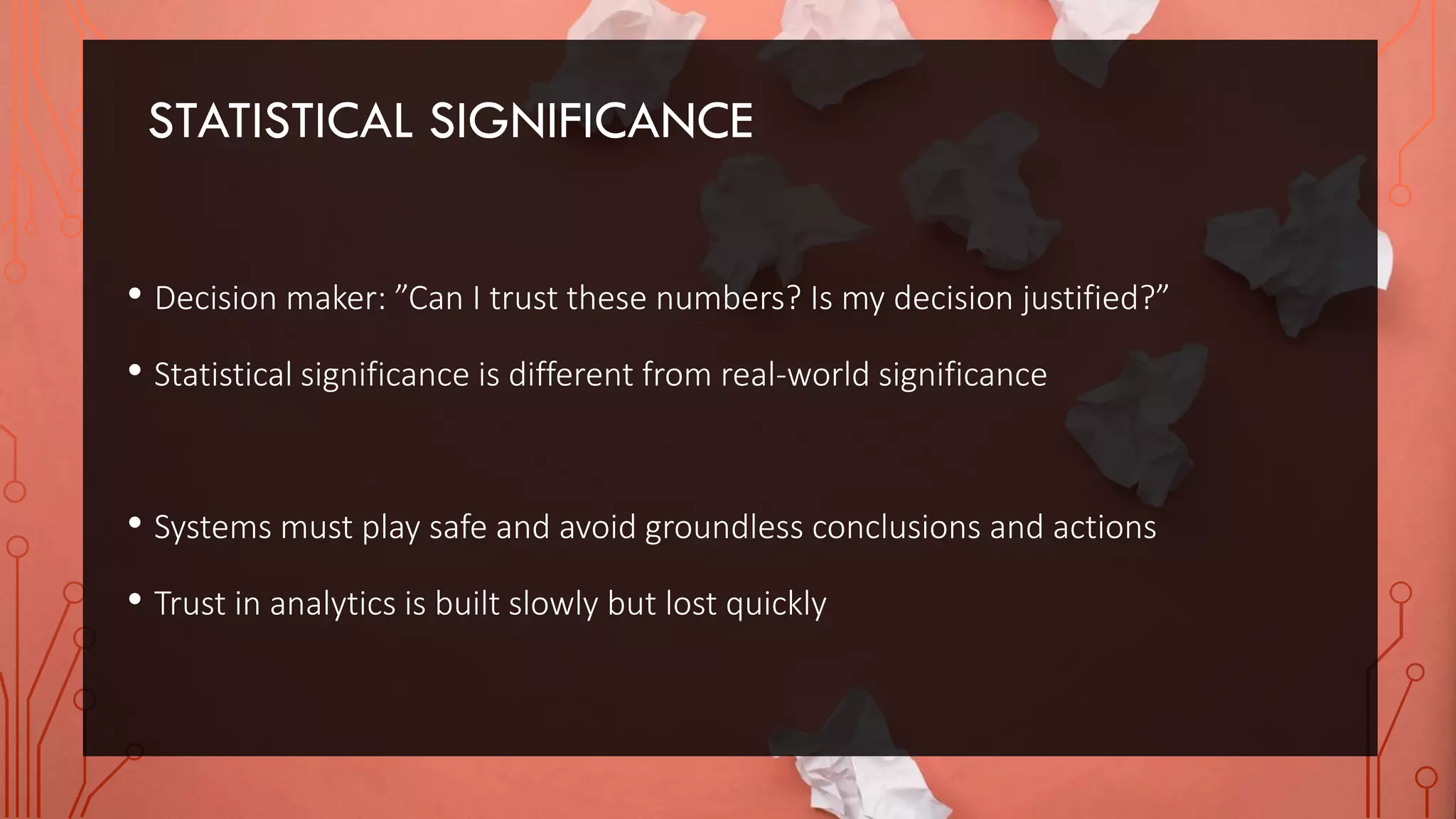 STATISTICAL SIGNIFICANCE
• Decision maker: ”Can I trust these numbers? Is my decision justified?”
• Statistical significance is different from real-world significance
• Systems must play safe and avoid groundless conclusions and actions
• Trust in analytics is built slowly but lost quickly
 