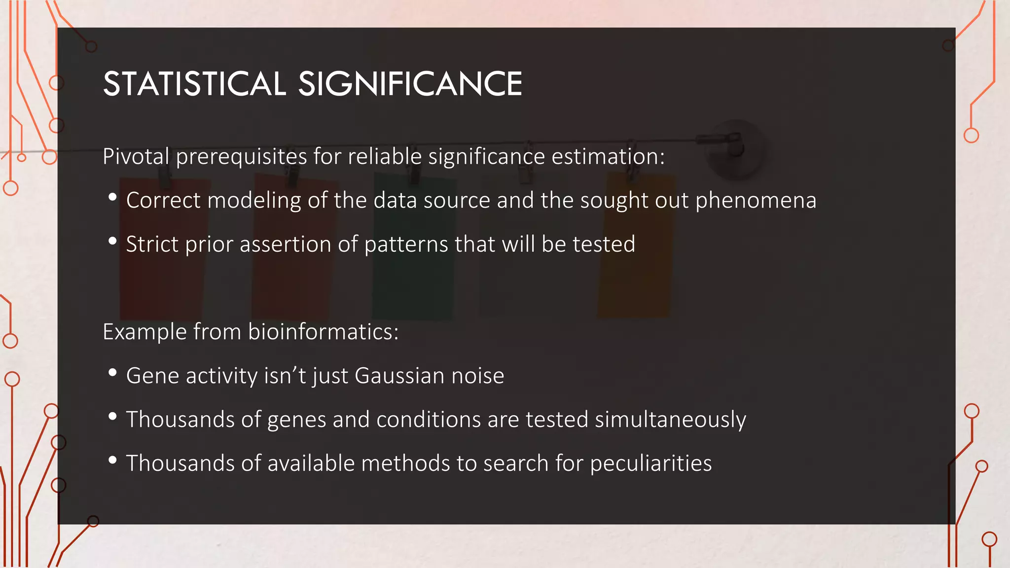 STATISTICAL SIGNIFICANCE
Pivotal prerequisites for reliable significance estimation:
• Correct modeling of the data source and the sought out phenomena
• Strict prior assertion of patterns that will be tested
Example from bioinformatics:
• Gene activity isn’t just Gaussian noise
• Thousands of genes and conditions are tested simultaneously
• Thousands of available methods to search for peculiarities
 