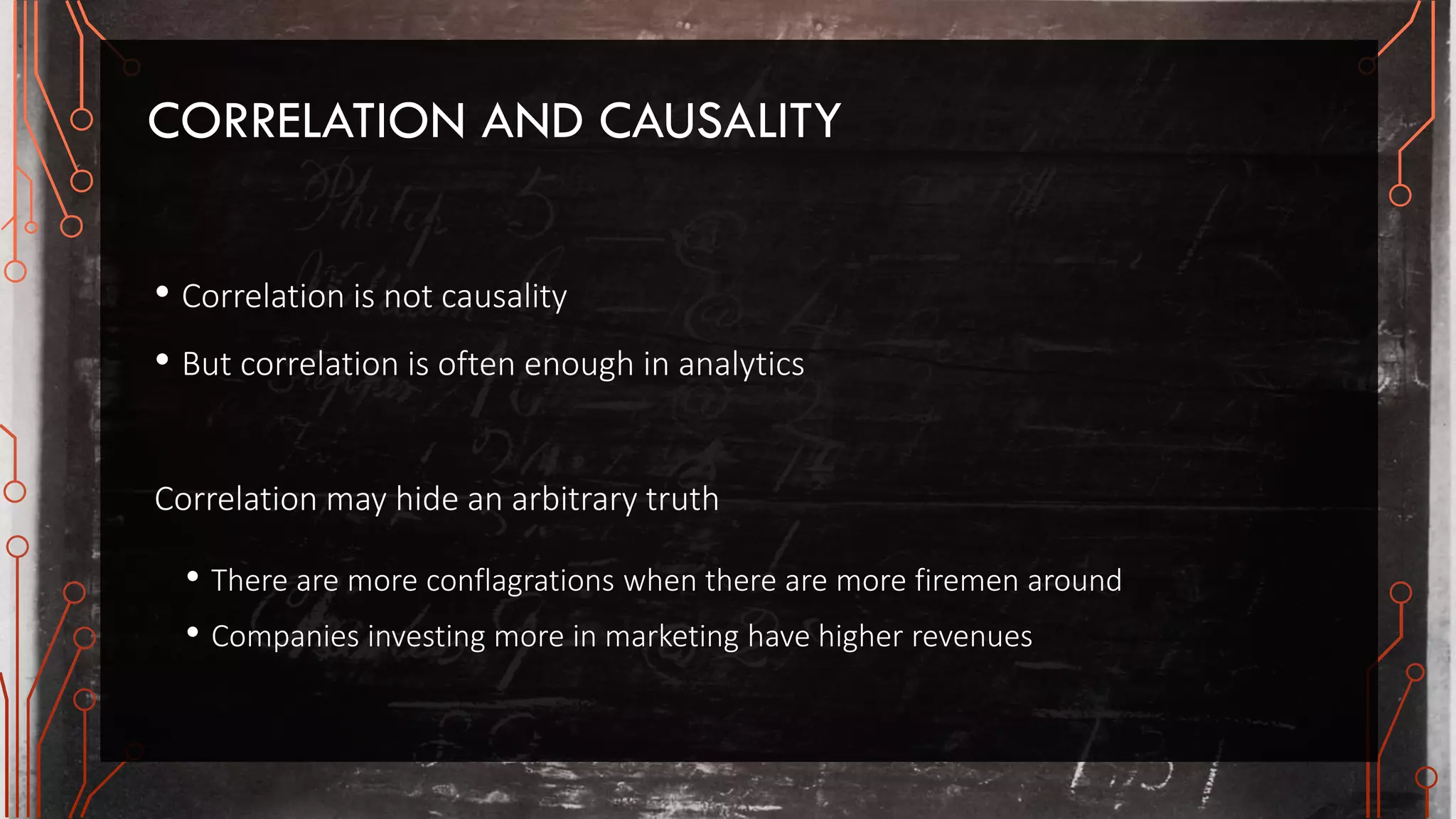 CORRELATION AND CAUSALITY
• Correlation is not causality
• But correlation is often enough in analytics
Correlation may hide an arbitrary truth
• There are more conflagrations when there are more firemen around
• Companies investing more in marketing have higher revenues
 