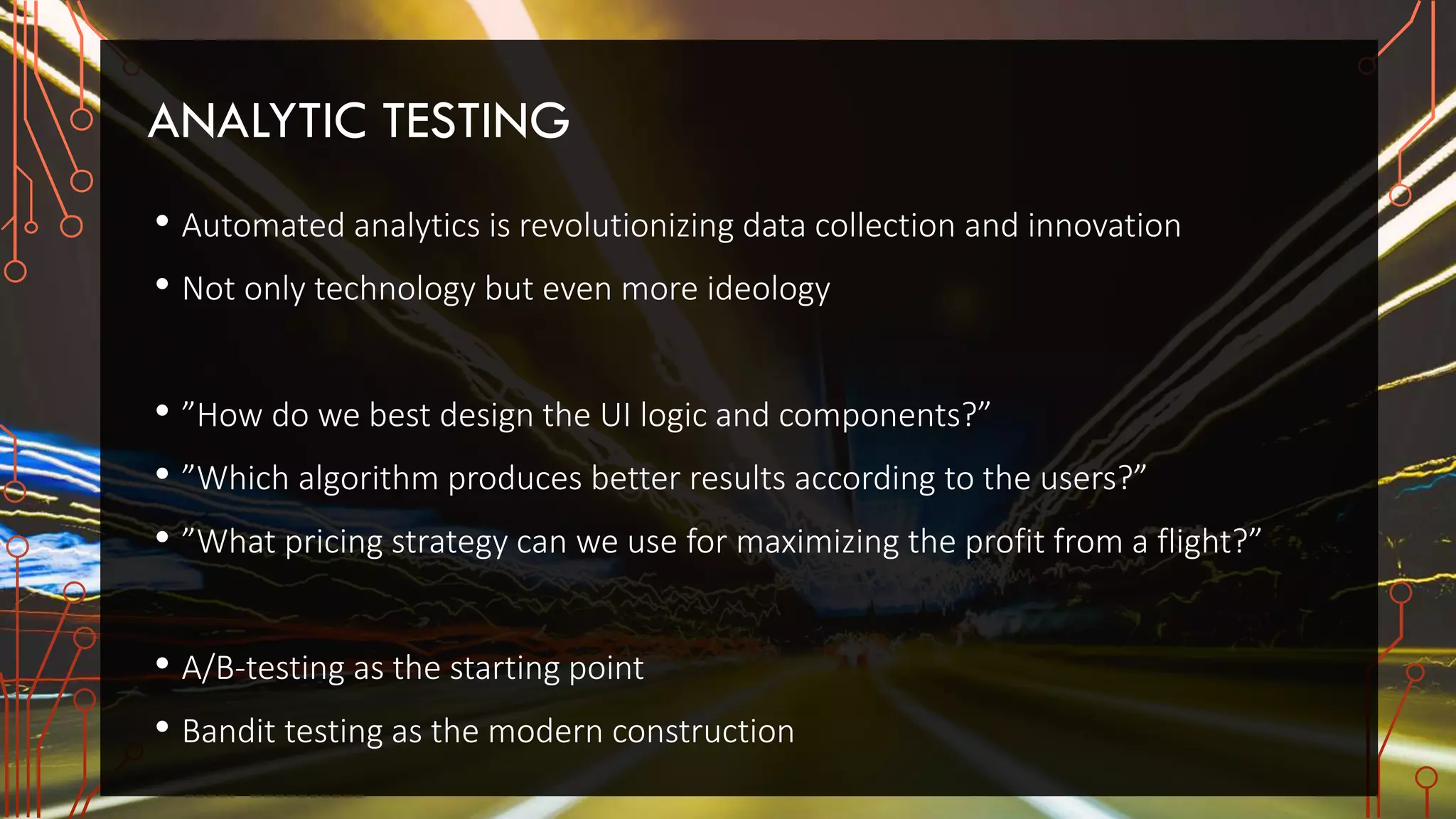ANALYTIC TESTING
• Automated analytics is revolutionizing data collection and innovation
• Not only technology but even more ideology
• ”How do we best design the UI logic and components?”
• ”Which algorithm produces better results according to the users?”
• ”What pricing strategy can we use for maximizing the profit from a flight?”
• A/B-testing as the starting point
• Bandit testing as the modern construction
 