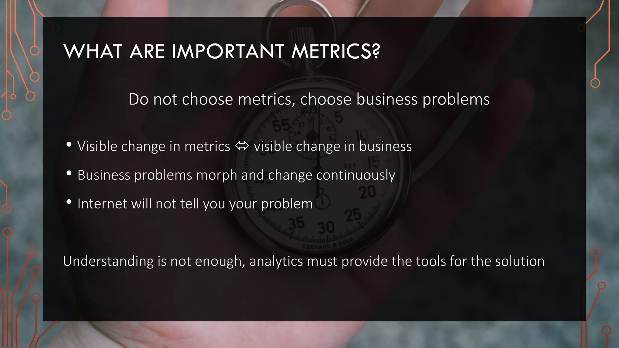 WHAT ARE IMPORTANT METRICS?
Do not choose metrics, choose business problems
• Visible change in metrics  visible change in business
• Business problems morph and change continuously
• Internet will not tell you your problem
Understanding is not enough, analytics must provide the tools for the solution
 