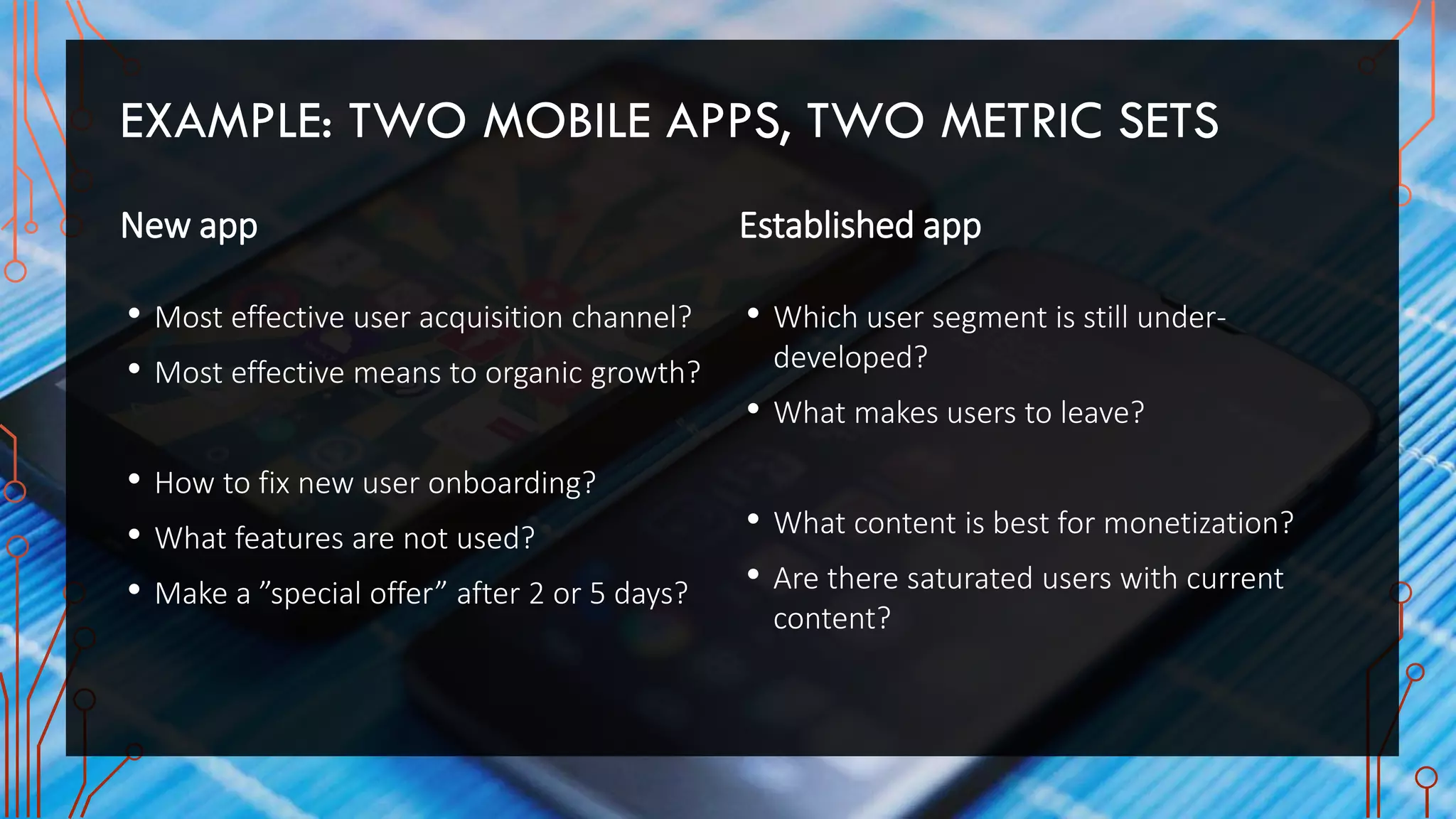 EXAMPLE: TWO MOBILE APPS, TWO METRIC SETS
New app
• Most effective user acquisition channel?
• Most effective means to organic growth?
• How to fix new user onboarding?
• What features are not used?
• Make a ”special offer” after 2 or 5 days?
Established app
• Which user segment is still under-
developed?
• What makes users to leave?
• What content is best for monetization?
• Are there saturated users with current
content?
 