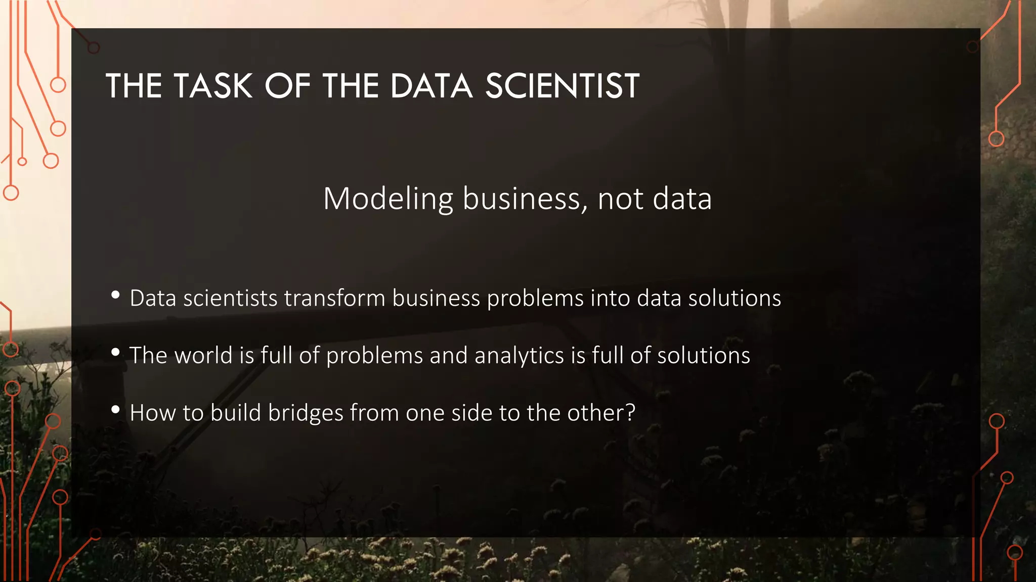 THE TASK OF THE DATA SCIENTIST
Modeling business, not data
• Data scientists transform business problems into data solutions
• The world is full of problems and analytics is full of solutions
• How to build bridges from one side to the other?
 
