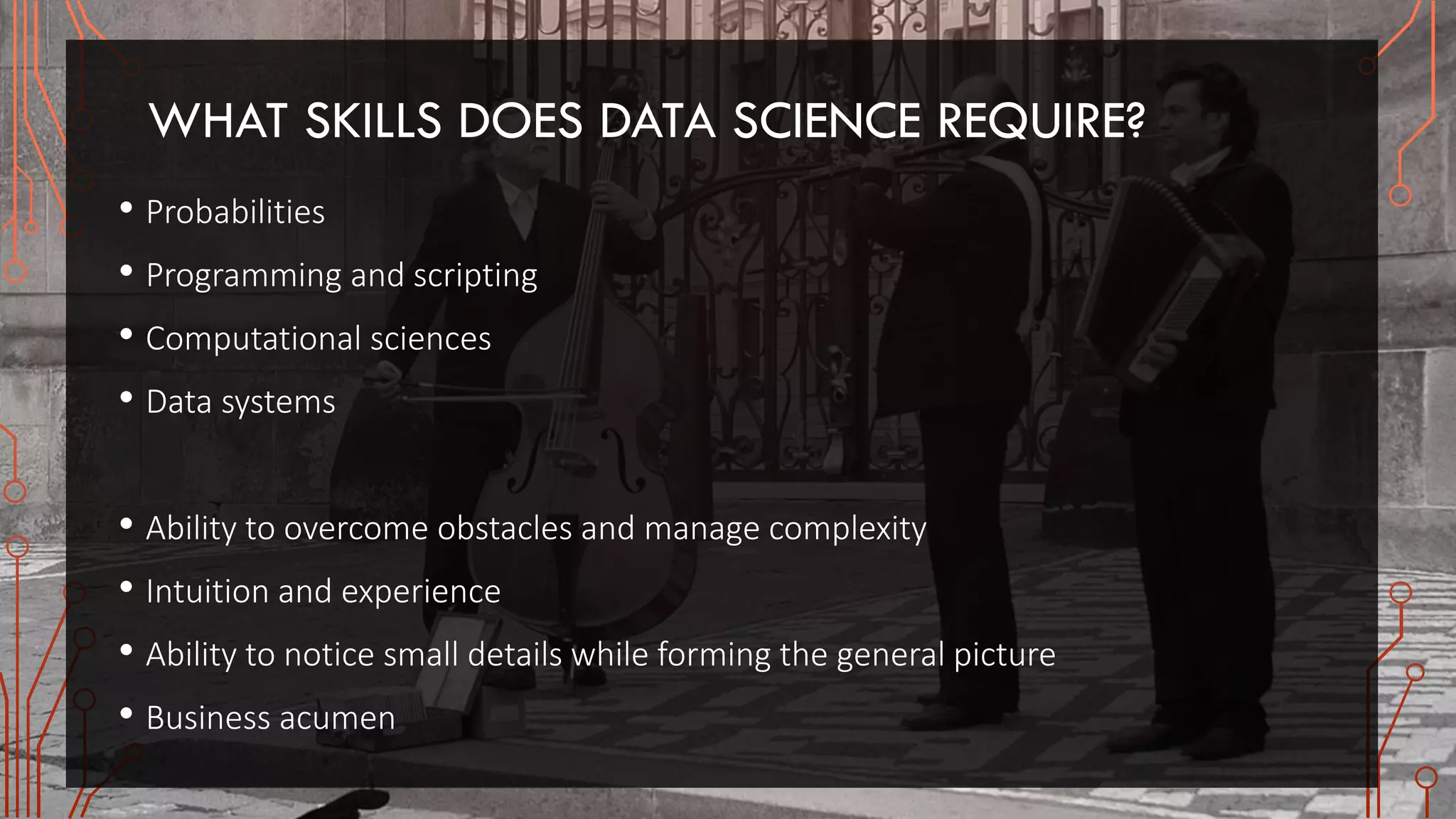 WHAT SKILLS DOES DATA SCIENCE REQUIRE?
• Probabilities
• Programming and scripting
• Computational sciences
• Data systems
• Ability to overcome obstacles and manage complexity
• Intuition and experience
• Ability to notice small details while forming the general picture
• Business acumen
 