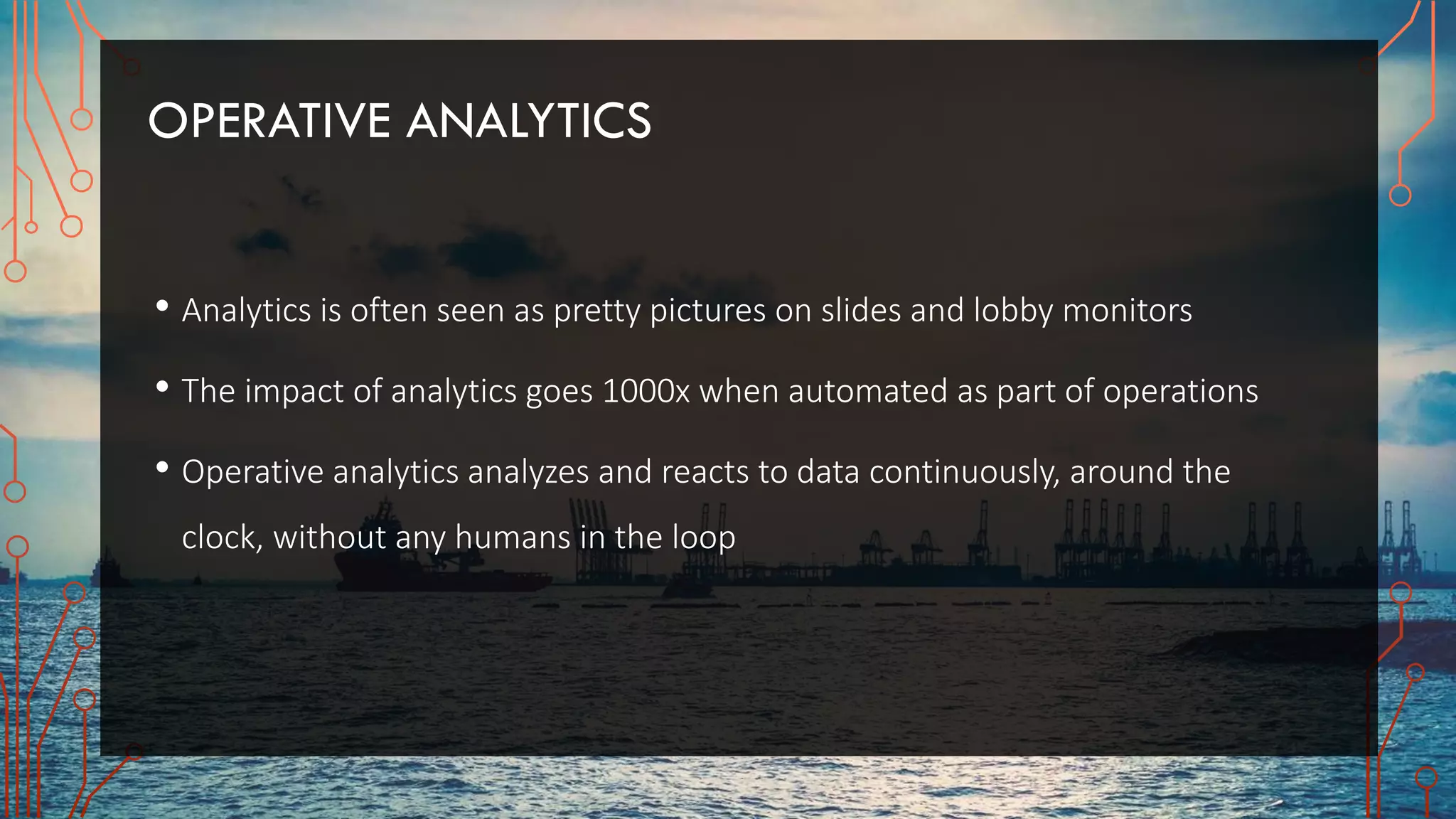 OPERATIVE ANALYTICS
• Analytics is often seen as pretty pictures on slides and lobby monitors
• The impact of analytics goes 1000x when automated as part of operations
• Operative analytics analyzes and reacts to data continuously, around the
clock, without any humans in the loop
 
