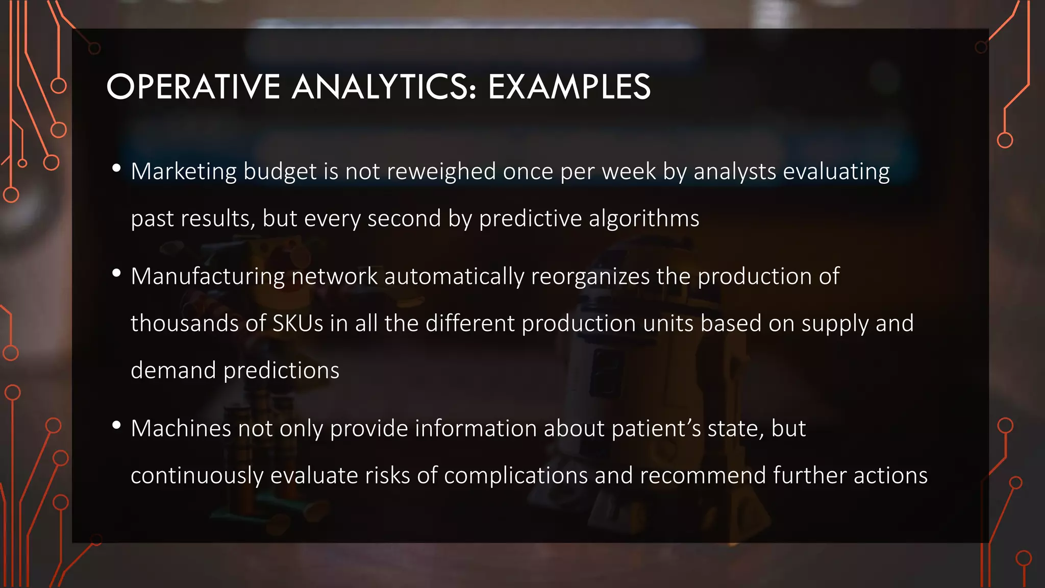 OPERATIVE ANALYTICS: EXAMPLES
• Marketing budget is not reweighed once per week by analysts evaluating
past results, but every second by predictive algorithms
• Manufacturing network automatically reorganizes the production of
thousands of SKUs in all the different production units based on supply and
demand predictions
• Machines not only provide information about patient’s state, but
continuously evaluate risks of complications and recommend further actions
 