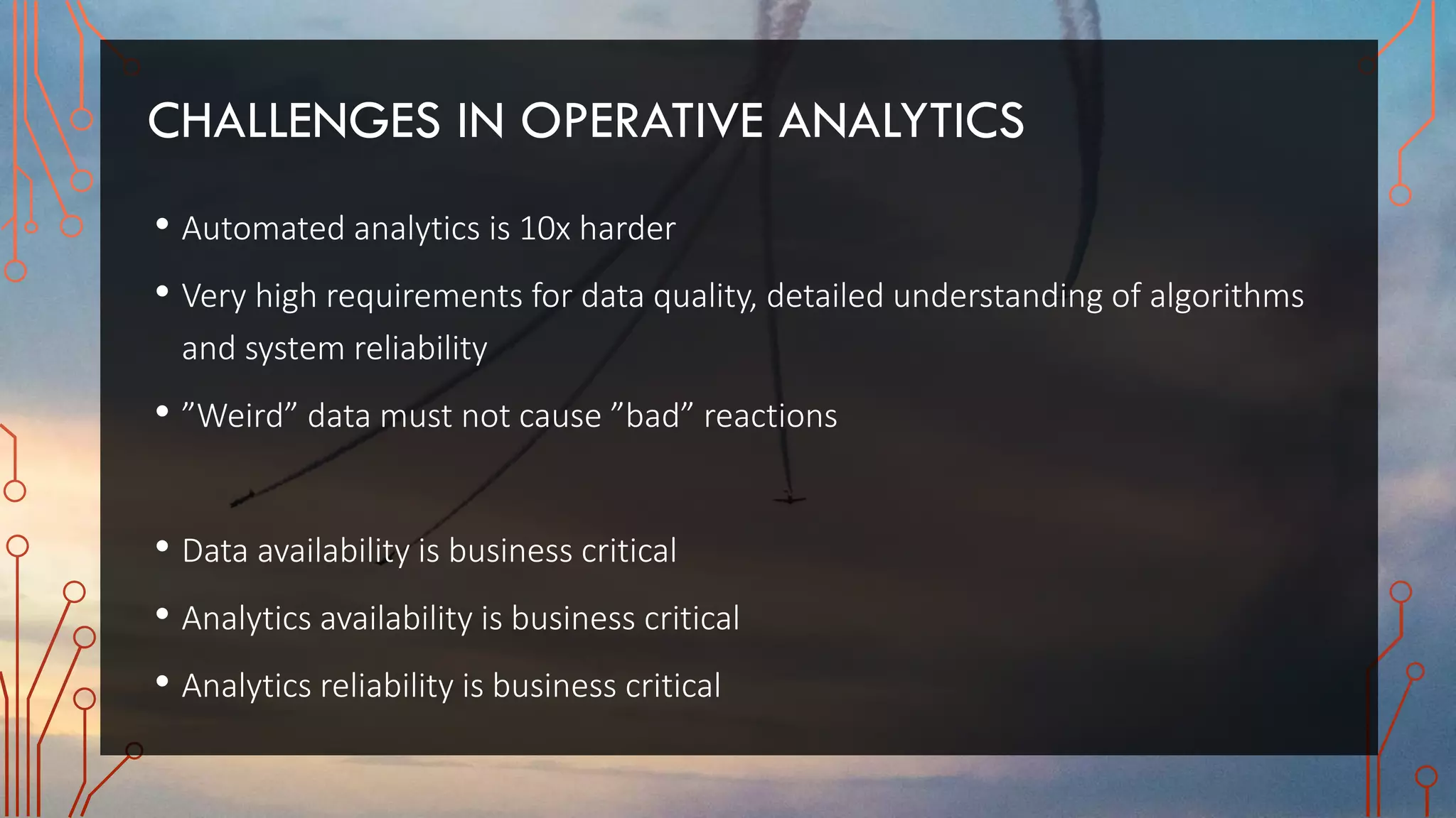 CHALLENGES IN OPERATIVE ANALYTICS
• Automated analytics is 10x harder
• Very high requirements for data quality, detailed understanding of algorithms
and system reliability
• ”Weird” data must not cause ”bad” reactions
• Data availability is business critical
• Analytics availability is business critical
• Analytics reliability is business critical
 