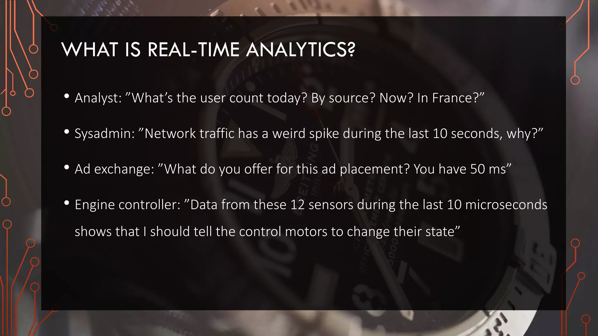 WHAT IS REAL-TIME ANALYTICS?
• Analyst: ”What’s the user count today? By source? Now? In France?”
• Sysadmin: ”Network traffic has a weird spike during the last 10 seconds, why?”
• Ad exchange: ”What do you offer for this ad placement? You have 50 ms”
• Engine controller: ”Data from these 12 sensors during the last 10 microseconds
shows that I should tell the control motors to change their state”
 