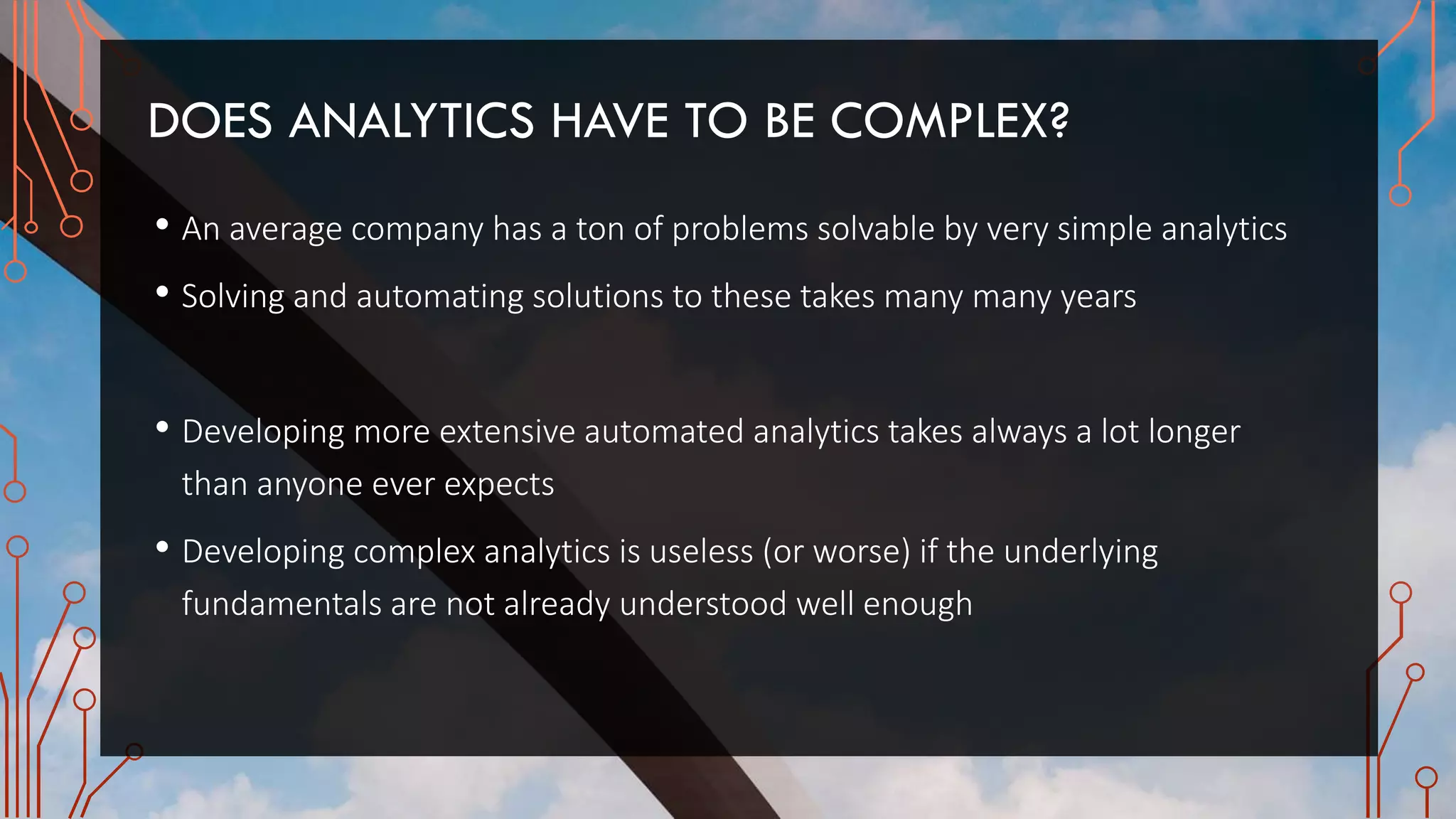 DOES ANALYTICS HAVE TO BE COMPLEX?
• An average company has a ton of problems solvable by very simple analytics
• Solving and automating solutions to these takes many many years
• Developing more extensive automated analytics takes always a lot longer
than anyone ever expects
• Developing complex analytics is useless (or worse) if the underlying
fundamentals are not already understood well enough
 