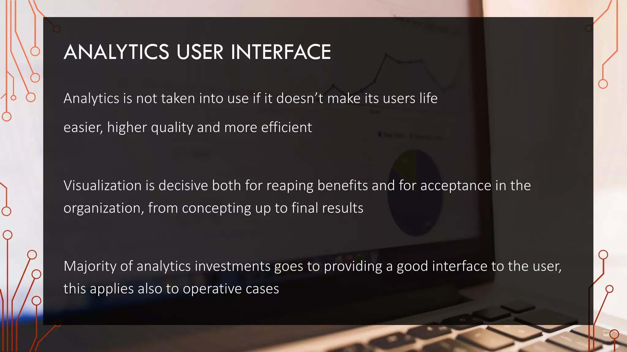 ANALYTICS USER INTERFACE
Analytics is not taken into use if it doesn’t make its users life
easier, higher quality and more efficient
Visualization is decisive both for reaping benefits and for acceptance in the
organization, from concepting up to final results
Majority of analytics investments goes to providing a good interface to the user,
this applies also to operative cases
 