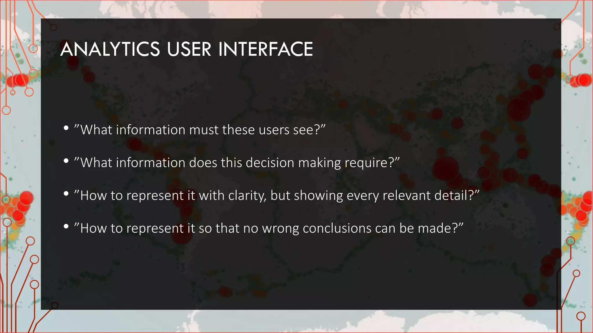ANALYTICS USER INTERFACE
• ”What information must these users see?”
• ”What information does this decision making require?”
• ”How to represent it with clarity, but showing every relevant detail?”
• ”How to represent it so that no wrong conclusions can be made?”
 
