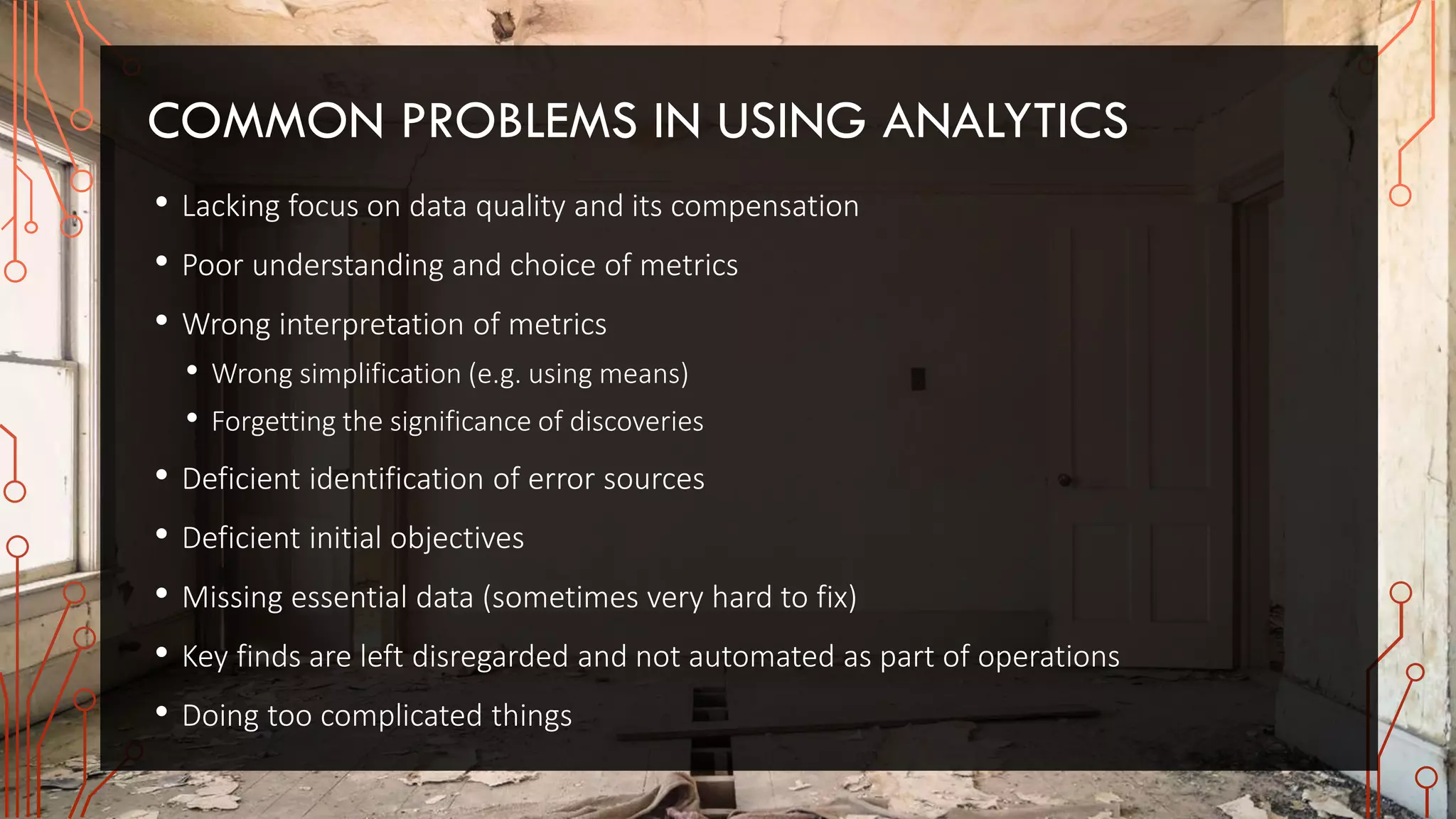 COMMON PROBLEMS IN USING ANALYTICS
• Lacking focus on data quality and its compensation
• Poor understanding and choice of metrics
• Wrong interpretation of metrics
• Wrong simplification (e.g. using means)
• Forgetting the significance of discoveries
• Deficient identification of error sources
• Deficient initial objectives
• Missing essential data (sometimes very hard to fix)
• Key finds are left disregarded and not automated as part of operations
• Doing too complicated things
 