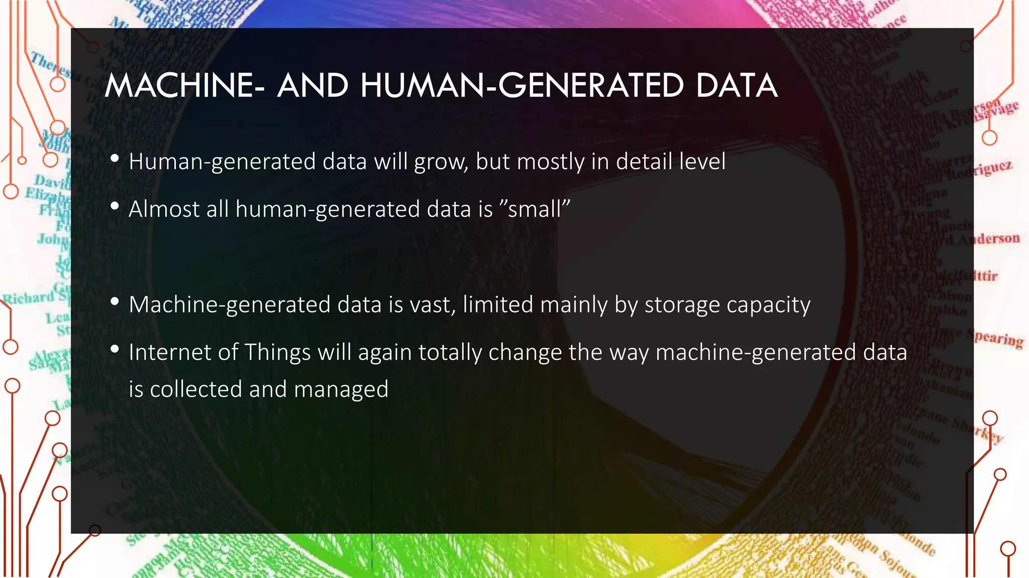 MACHINE- AND HUMAN-GENERATED DATA
• Human-generated data will grow, but mostly in detail level
• Almost all human-generated data is ”small”
• Machine-generated data is vast, limited mainly by storage capacity
• Internet of Things will again totally change the way machine-generated data
is collected and managed
 