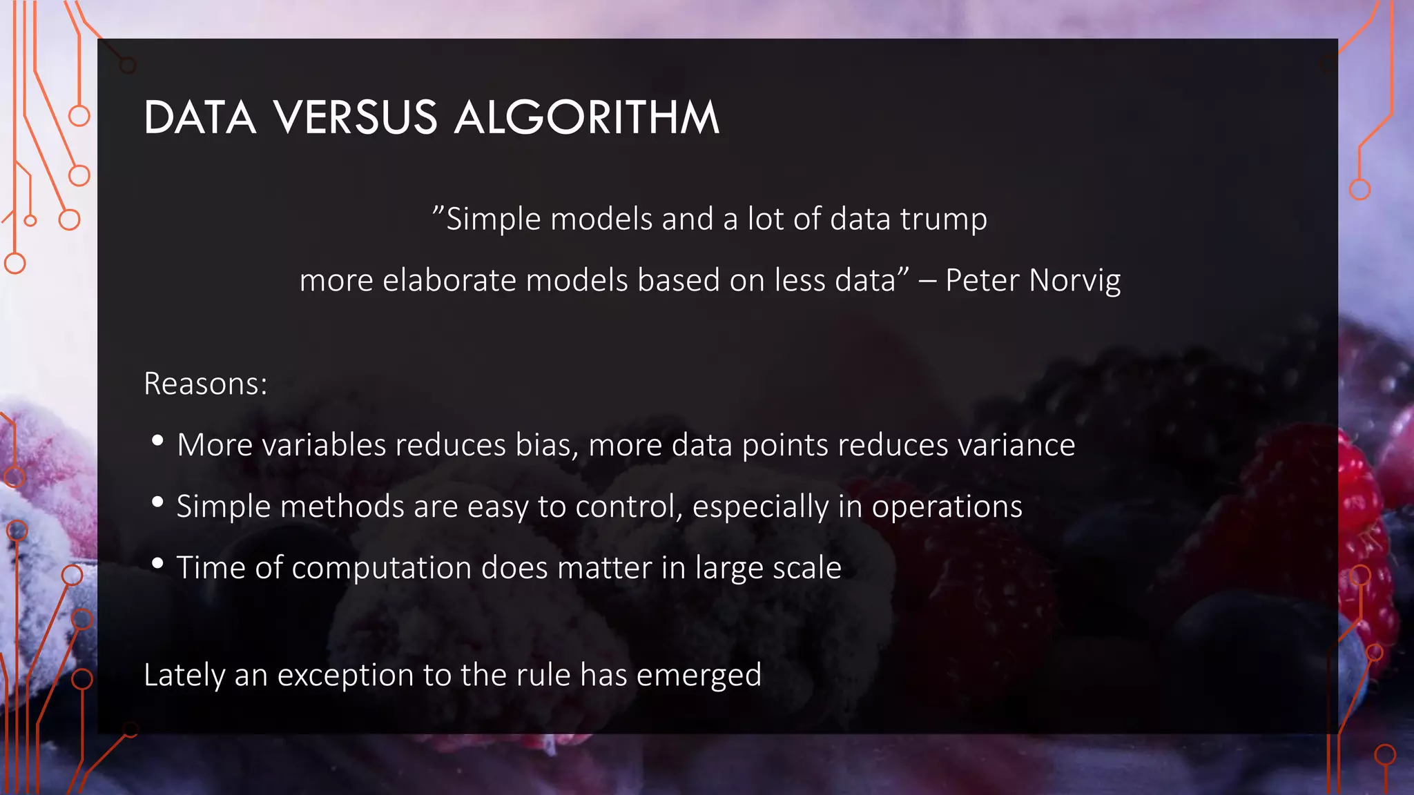 DATA VERSUS ALGORITHM
”Simple models and a lot of data trump
more elaborate models based on less data” – Peter Norvig
Reasons:
• More variables reduces bias, more data points reduces variance
• Simple methods are easy to control, especially in operations
• Time of computation does matter in large scale
Lately an exception to the rule has emerged
 