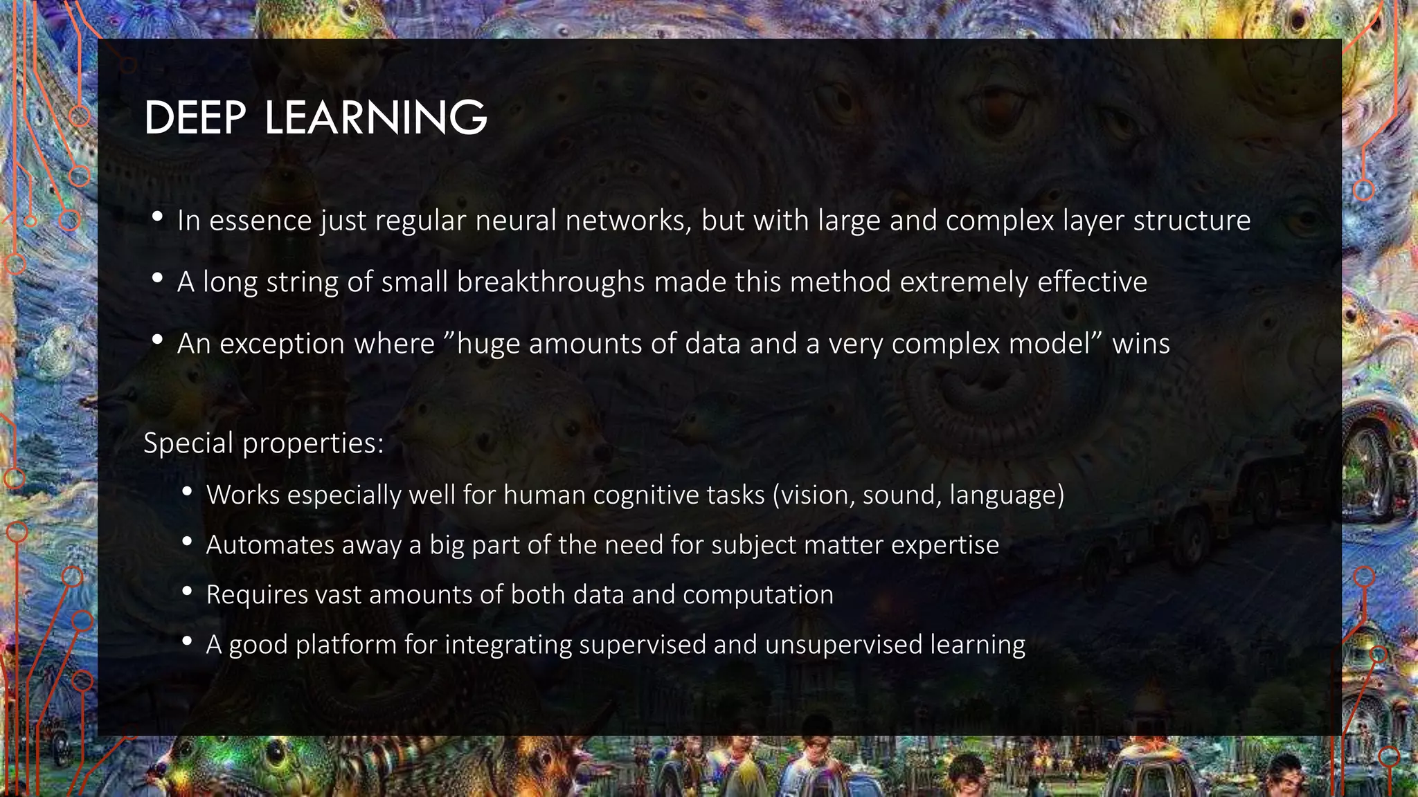 DEEP LEARNING
• In essence just regular neural networks, but with large and complex layer structure
• A long string of small breakthroughs made this method extremely effective
• An exception where ”huge amounts of data and a very complex model” wins
Special properties:
• Works especially well for human cognitive tasks (vision, sound, language)
• Automates away a big part of the need for subject matter expertise
• Requires vast amounts of both data and computation
• A good platform for integrating supervised and unsupervised learning
 