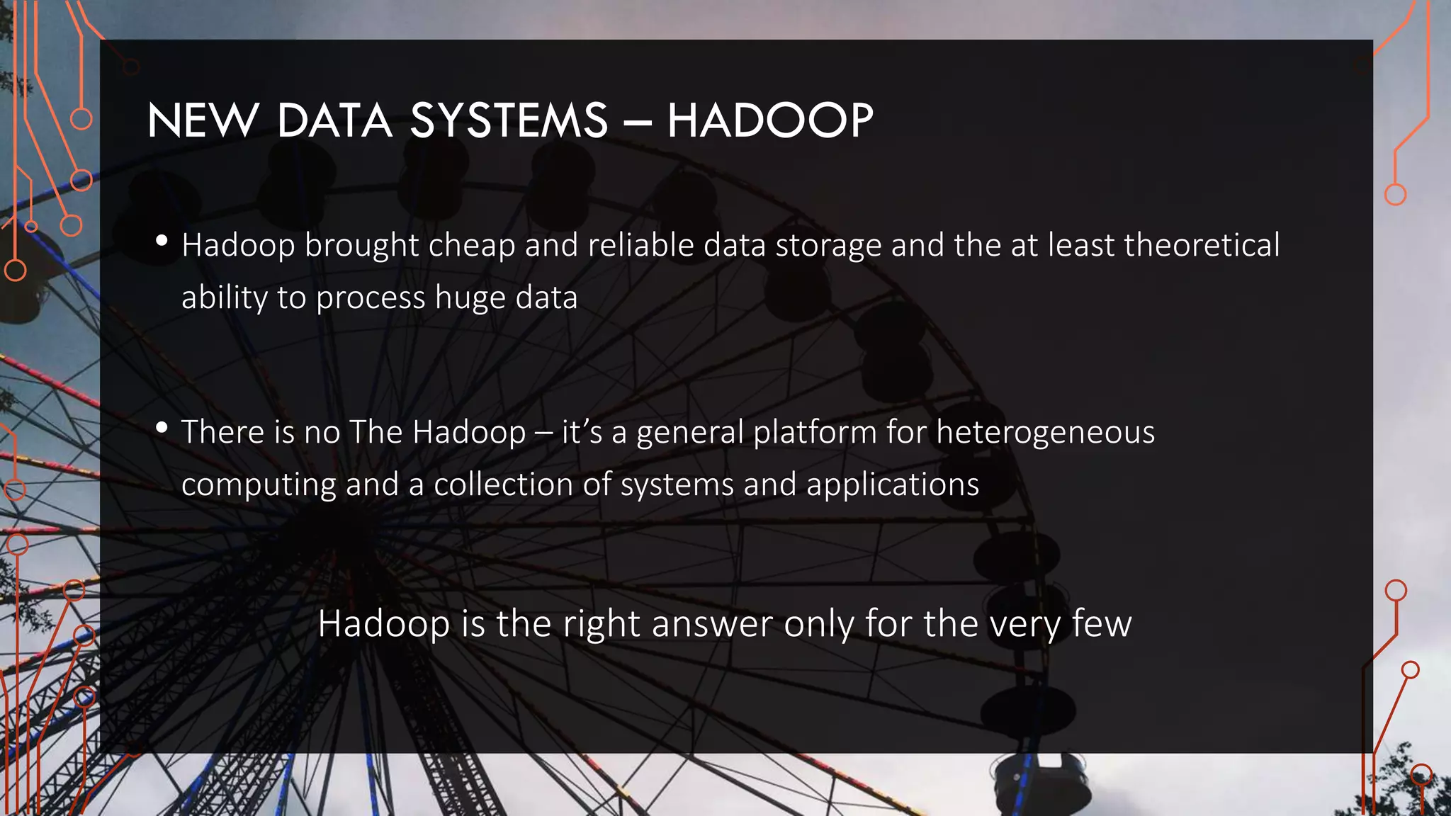 NEW DATA SYSTEMS – HADOOP
• Hadoop brought cheap and reliable data storage and the at least theoretical
ability to process huge data
• There is no The Hadoop – it’s a general platform for heterogeneous
computing and a collection of systems and applications
Hadoop is the right answer only for the very few
 