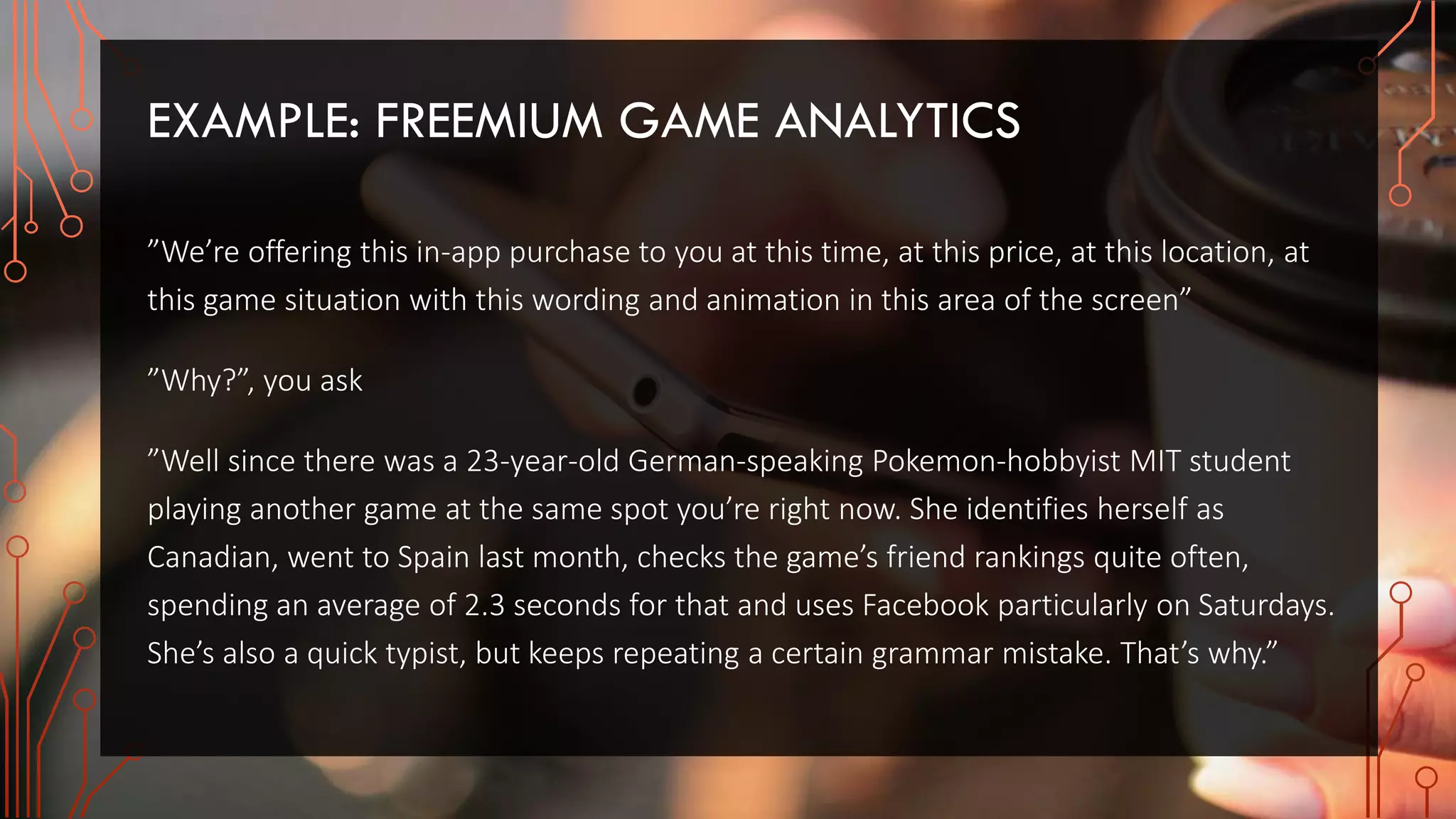 EXAMPLE: FREEMIUM GAME ANALYTICS
”We’re offering this in-app purchase to you at this time, at this price, at this location, at
this game situation with this wording and animation in this area of the screen”
”Why?”, you ask
”Well since there was a 23-year-old German-speaking Pokemon-hobbyist MIT student
playing another game at the same spot you’re right now. She identifies herself as
Canadian, went to Spain last month, checks the game’s friend rankings quite often,
spending an average of 2.3 seconds for that and uses Facebook particularly on Saturdays.
She’s also a quick typist, but keeps repeating a certain grammar mistake. That’s why.”
 